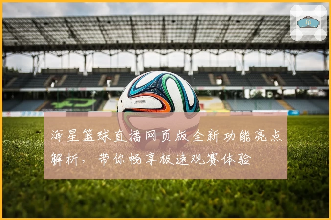 海星篮球直播网页版全新功能亮点解析，带你畅享极速观赛体验