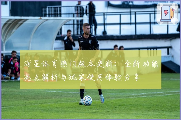 海星体育热门版本更新：全新功能亮点解析与玩家使用体验分享