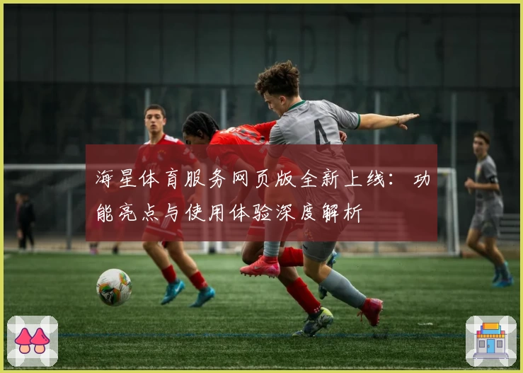 海星体育服务网页版全新上线：功能亮点与使用体验深度解析