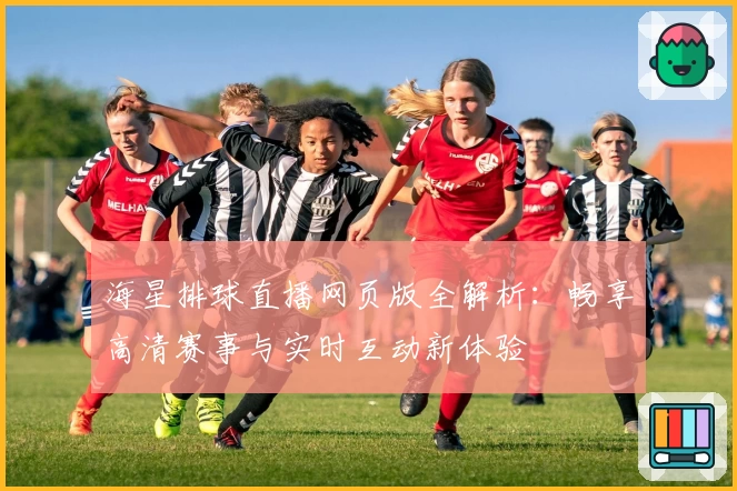 海星排球直播网页版全解析:畅享高清赛事与实时互动新体验