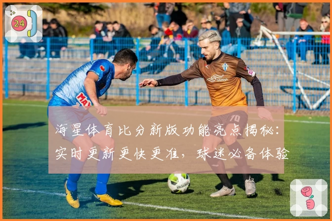 海星体育比分新版功能亮点揭秘：实时更新更快更准，球迷必备体验指南