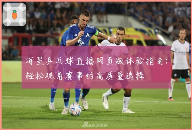 海星乒乓球直播网页版体验指南：轻松观看赛事的高质量选择