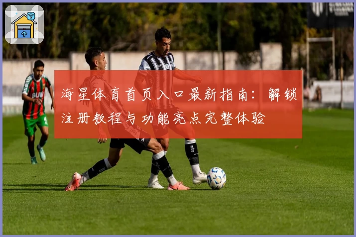 海星体育首页入口最新指南：解锁注册教程与功能亮点完整体验