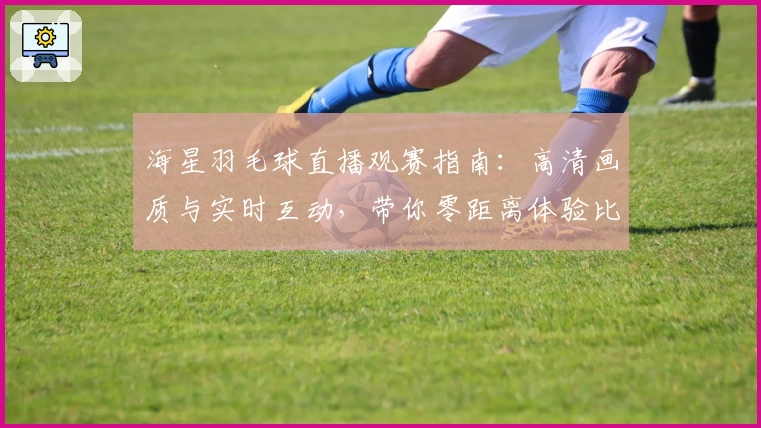 海星羽毛球直播观赛指南：高清画质与实时互动，带你零距离体验比赛魅力
