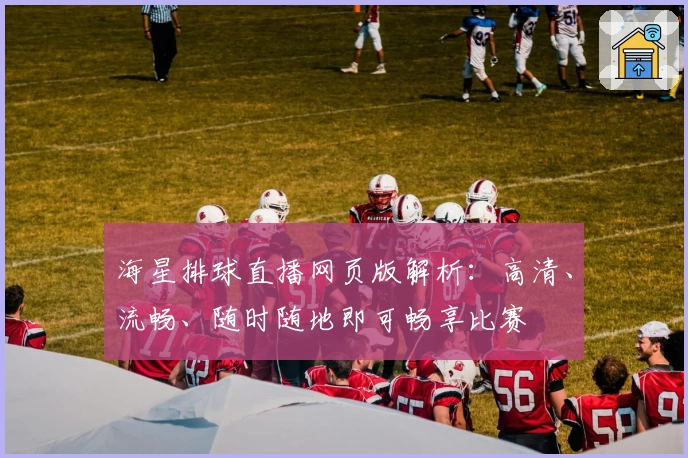 海星排球直播网页版解析:高清、流畅、随时随地即可畅享比赛