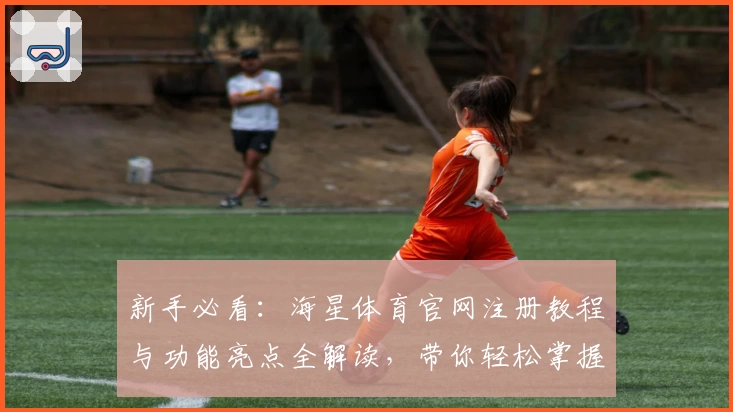 新手必看：海星体育官网注册教程与功能亮点全解读，带你轻松掌握操作技巧