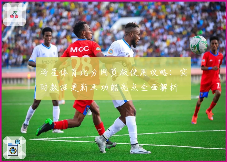 海星体育比分网页版使用攻略：实时数据更新及功能亮点全面解析