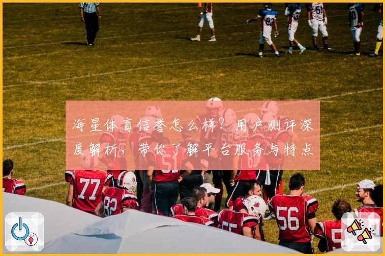 海星体育信誉怎么样？用户测评深度解析，带你了解平台服务与特点