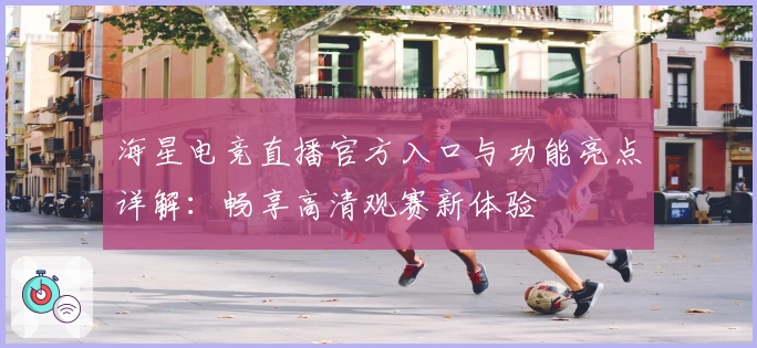 海星电竞直播官方入口与功能亮点详解：畅享高清观赛新体验