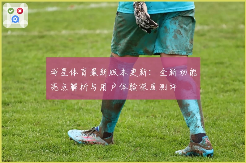 海星体育最新版本更新：全新功能亮点解析与用户体验深度测评