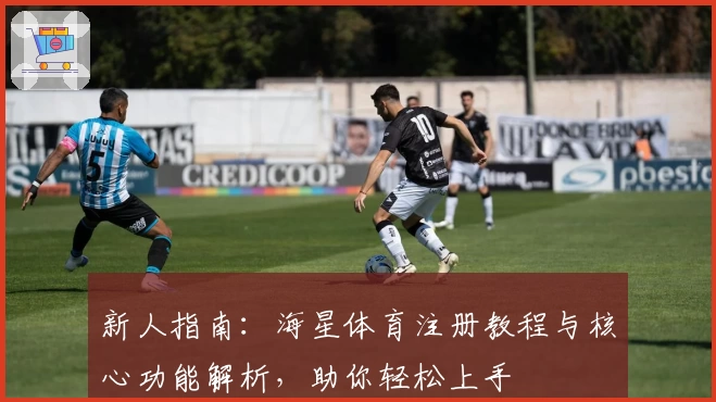 新人指南：海星体育注册教程与核心功能解析，助你轻松上手