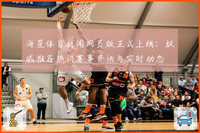 海星体育新闻网页版正式上线：权威推荐热门赛事资讯与实时动态