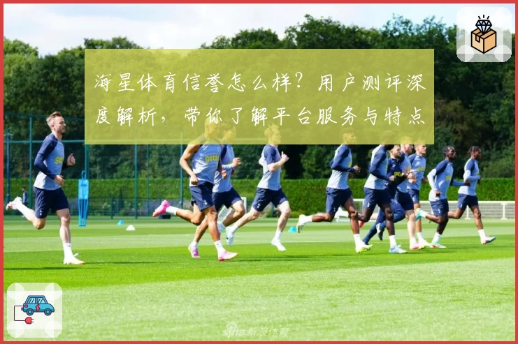 海星体育信誉怎么样?用户测评深度解析,带你了解平台服务与特点