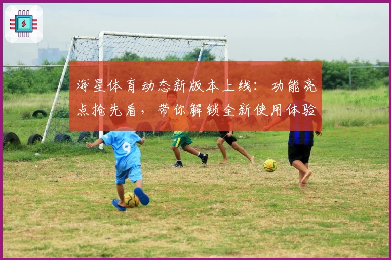 海星体育动态新版本上线：功能亮点抢先看，带你解锁全新使用体验