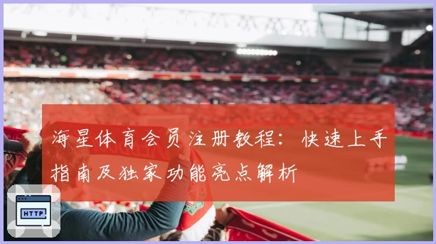 海星体育会员注册教程：快速上手指南及独家功能亮点解析