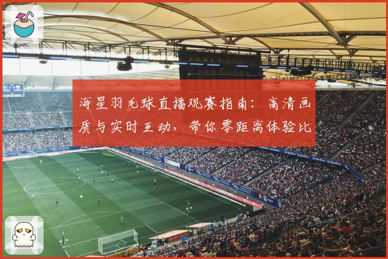 海星羽毛球直播观赛指南：高清画质与实时互动，带你零距离体验比赛魅力