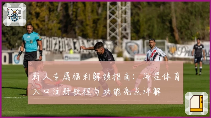 新人专属福利解锁指南：海星体育入口注册教程与功能亮点详解