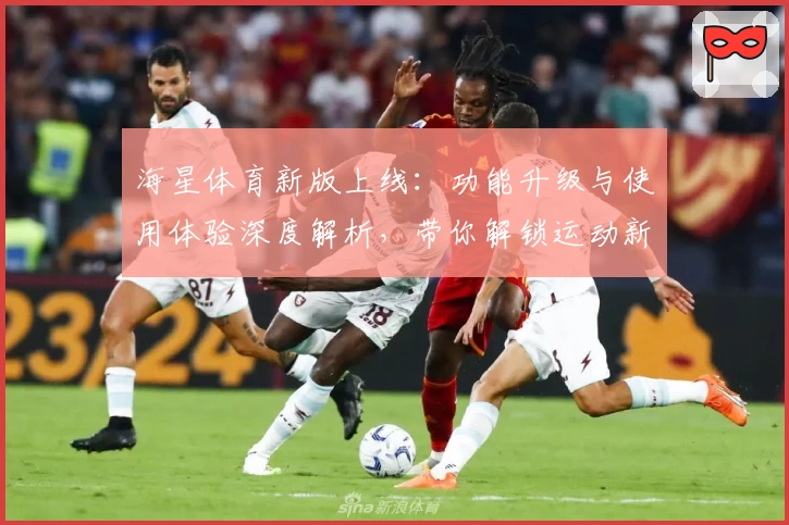 海星体育新版上线：功能升级与使用体验深度解析，带你解锁运动新玩法
