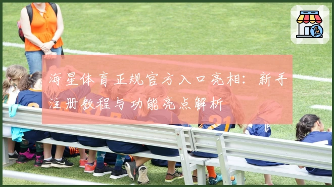 海星体育正规官方入口亮相:新手注册教程与功能亮点解析