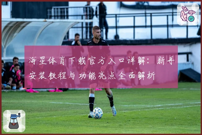 海星体育下载官方入口详解：新手安装教程与功能亮点全面解析