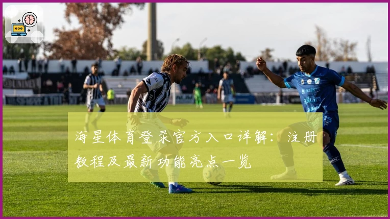海星体育登录官方入口详解：注册教程及最新功能亮点一览