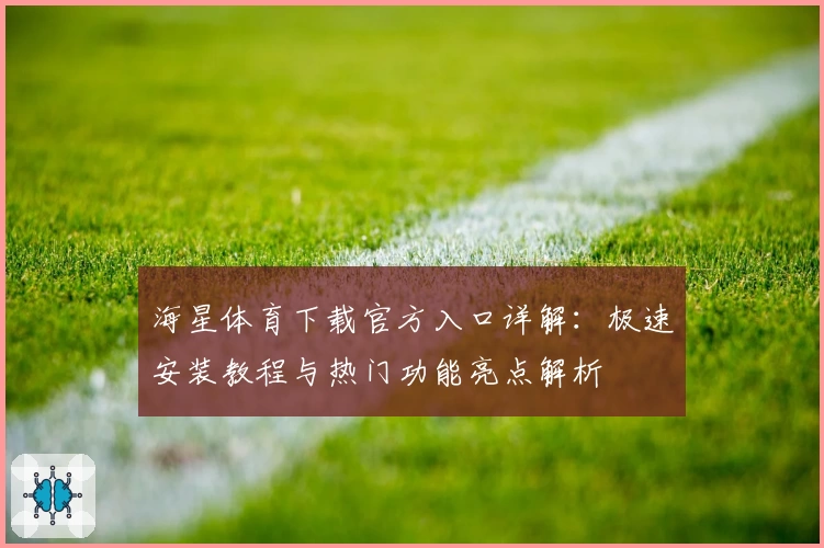 海星体育下载官方入口详解:极速安装教程与热门功能亮点解析