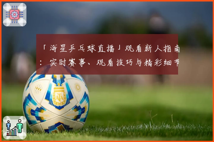 「海星乒乓球直播」观看新人指南：实时赛事、观看技巧与精彩细节一次掌握