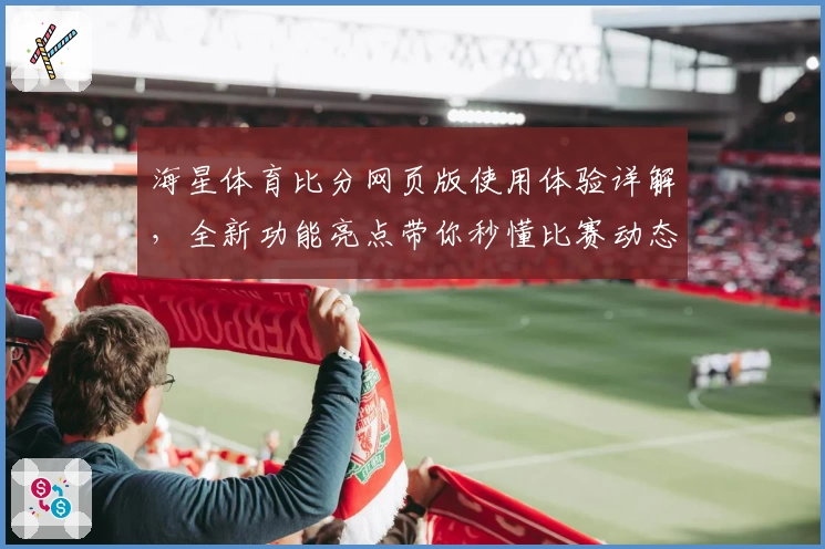 海星体育比分网页版使用体验详解，全新功能亮点带你秒懂比赛动态