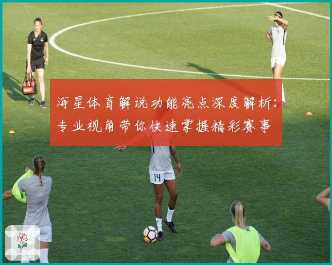海星体育解说功能亮点深度解析：专业视角带你快速掌握精彩赛事