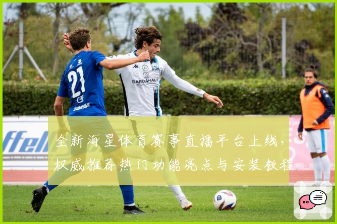 全新海星体育赛事直播平台上线，权威推荐热门功能亮点与安装教程详解