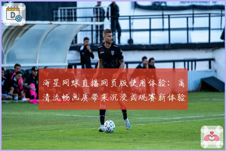 海星网球直播网页版使用体验：高清流畅画质带来沉浸式观赛新体验