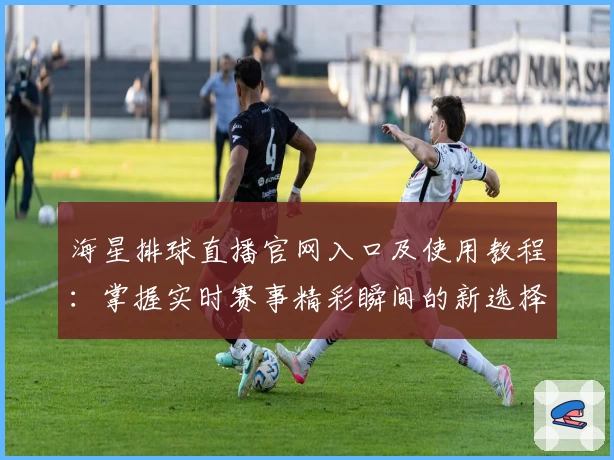 海星排球直播官网入口及使用教程:掌握实时赛事精彩瞬间的新选择
